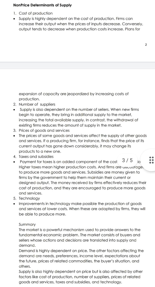 NonPrice Determinants of Supply
1. Cost of production
• Supply is highly dependent on the cost of production. Firms can
increase their output when the prices of inputs decrease. Conversely,
output tends to decrease when production costs increase. Plans for
2
expansion of capacity are jeopardized by increasing costs of
production.
2. Number of suppliers
Supply is also dependent on the number of sellers. When new firms
begin to operate, they bring in additional supply to the market,
increasing the total available supply. In contrast, the withdrawal of
existing firms reduces the amount of supply in the market.
3. Prices of goods and services
The prices of some goods and services affect the supply of other goods
and services. If a producing firm, for instance, finds that the price of its
current output has gone down considerably, it may change its
products to a new one.
4. Taxes and subsidies
Payment for taxes is an added component of the cost 37 5 io
•.
Higher taxes mean higher production costs. And firms are uistuurage.
to produce more goods and services. Subsidies are money given to
firms by the government to help them maintain their current or
designed output. The money received by firms effectively reduces their
cost of production, and they are encouraged to produce more goods
and services.
5. Technology
• Improvements in technology make possible the production of goods
and services at lower costs. When these are adapted by firms, they will
be able to produce more.
Summary
The market is a powerful mechanism used to provide answers to the
fundamental economic problem. The market consists of buyers and
sellers whose actions and decisions are translated into supply and
demand.
Demand is highly dependent on price. The other factors affecting the
demand are needs, preferences, income level, expectations about
the future, prices of related commodities, the buyer's situation, and
others.
Supply is also highly dependent on price but is also affected by other
factors like cost of production, number of suppliers, prices of related
goods and services, taxes and subsidies, and technology.
::
