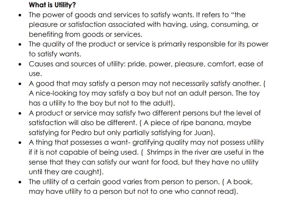 What is Utility?
The power of goods and services to satisfy wants. It refers to "the
pleasure or satisfaction associated with having, using, consuming, or
benefiting from goods or services.
The quality of the product or service is primarily responsible for its power
to satisfy wants.
Causes and sources of utility: pride, power, pleasure, comfort, ease of
USe.
A good that may satisfy a person may not necessarily satisfy another. (
A nice-looking toy may satisfy a boy but not an adult person. The toy
has a utility to the boy but not to the adult).
A product or service may satisfy two different persons but the level of
satisfaction will also be different. (A piece of ripe banana, maybe
satisfying for Pedro but only partially satisfying for Juan).
A thing that possesses a want- gratifying quality may not possess utility
if it is not capable of being used. ( Shrimps in the river are useful in the
sense that they can satisfy our want for food, but they have no utility
until they are caught).
The utility of a certain good varies from person to person. ( A book,
may have utility to a person but not to one who cannot read).
