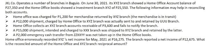 JKL Co. Operates a number of branches in Baguio. On June 30, 2021. its XYZ branch showed a Home Office Account balance of
P27,350 and the Home Office books showed a Investment branch XYZ of P25,550. The following information may help in reconciling
both accounts.
> Home office was charged for P1,200 for merchandise returned by XYZ branch (the merchandise is in transit)
A P12,000 shipment, charged by Home Office to XYZ branch was actually sent to and retained by UUU Branch.
Home Office collects an XYZ branch accounts receivable of P3,600 and fails to notify the branch.
A P15,000 shipment, intended and charged to XXX branch was shipped to XYZ branch and retained by the latter.
A P2,000 emergency cash transfer from ZZXXYY was not taken up in the Home Office books.
Home office erroneously recorded XYZ's net income for May, 2021 at P16,275. The branch reported a net income of P12,675. What
is the reconciled amount of the Home Office and XYZ branch reciprocal amount?
