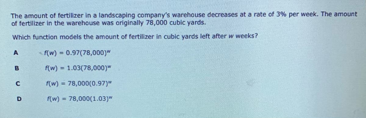 The amount of fertilizer in a landscaping company's warehouse decreases at a rate of 3% per week. The amount
of fertilizer in the warehouse was originally 78,000 cubic yards.
Which function models the amount of fertilizer in cubic yards left after w weeks?
A
f(w) = 0.97(78,000)"
f(w) = 1.03(78,000)"
f(w) = 78,000(0.97)"
f(w) = 78,000(1.03)W
