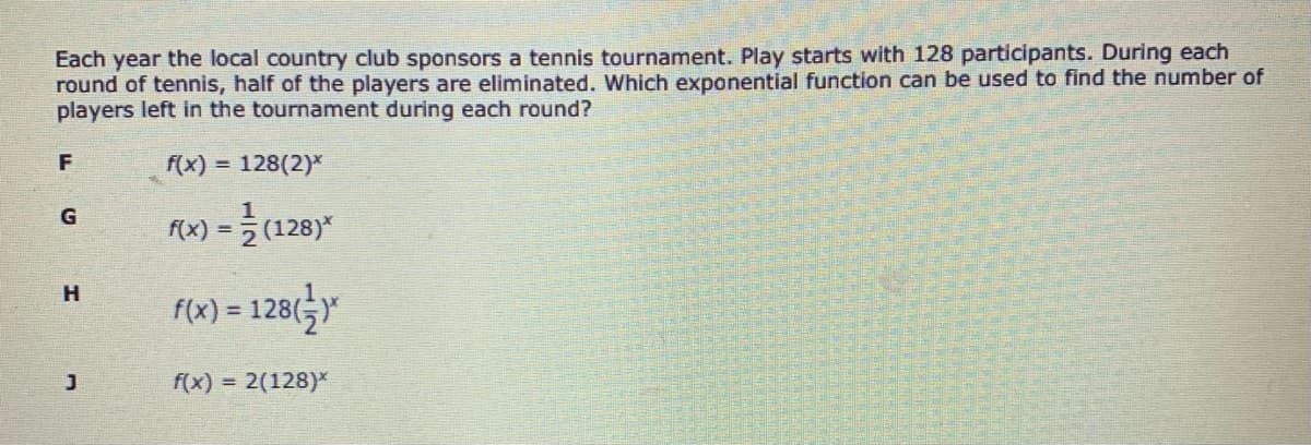 Each year the local country club sponsors a tennis tournament. Play starts with 128 participants. During each
round of tennis, half of the players are eliminated. Which exponential function can be used to find the number of
players left in the tournament during each round?
f(x) = 128(2)*
f(x) = (128)*
F(x) = 128(5Y
f(x) = 2(128)*
