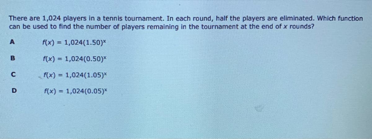 There are 1,024 players in a tennis tournament. In each round, half the players are eliminated. Which function
can be used to find the number of players remalning in the tournament at the end of x rounds?
A
f(x) = 1,024(1.50)*
f(x) = 1,024(0.50)*
f(x) = 1,024(1.05)*
%3D
D
f(x) = 1,024(0.05)*
