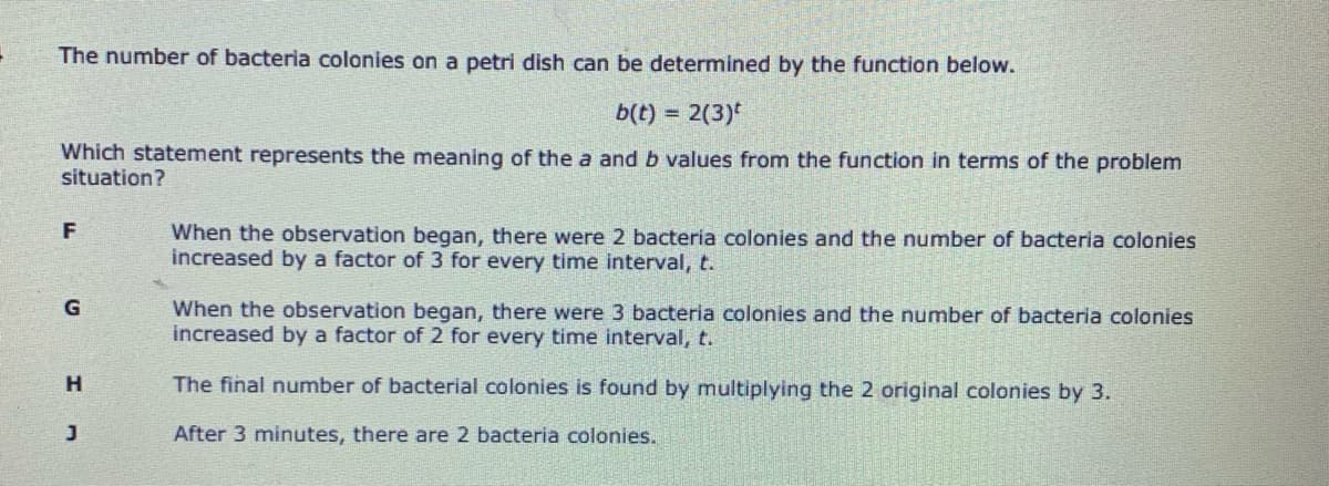 The number of bacteria colonies on a petri dish can be determined by the function below.
b(t) = 2(3)*
Which statement represents the meaning of the a and b values from the function in terms of the problem
situation?
F
When the observation began, there were 2 bacteria colonies and the number of bacteria colonies
increased by a factor of 3 for every time interval, t.
When the observation began, there were 3 bacteria colonies and the number of bacteria colonies
increased by a factor of 2 for every time interval, t.
H.
The final number of bacterial colonies is found by multiplying the 2 original colonies by 3.
After 3 minutes, there are 2 bacteria colonies.
