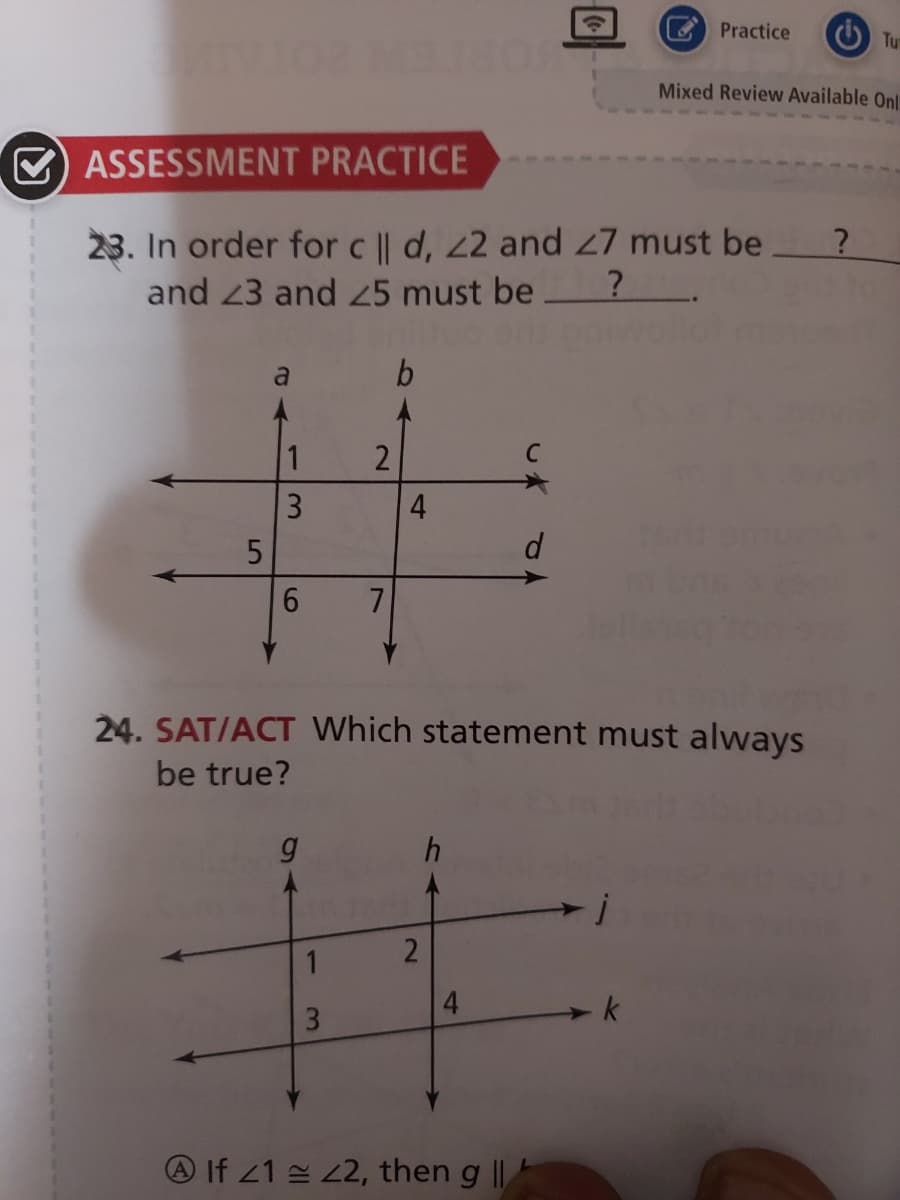 O Practice
O Tu
Mixed Review Available Onl
O ASSESSMENT PRACTICE
23. In order for c || d, 22 and 7 must be
and 23 and 25 must be?.
b
1
4
d
24. SAT/ACT Which statement must always
be true?
h
4.
3
A If 21 2, then g ||
2)
3.
