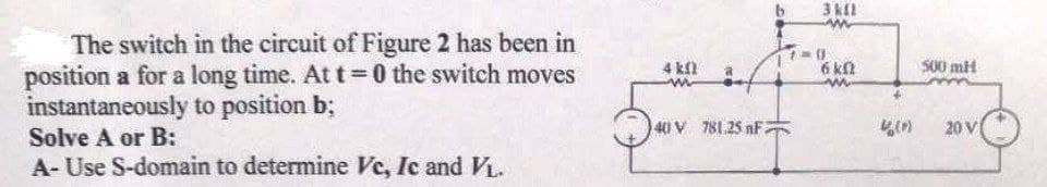 The switch in the circuit of Figure 2 has been in
position a for a long time. At t=0 the switch moves
instantaneously to position b;
4 kf
6 kn
S00 mH
40 V 781.25 nF
20 V
Solve A or B:
A- Use S-domain to determine Ve, Ic and VL.
