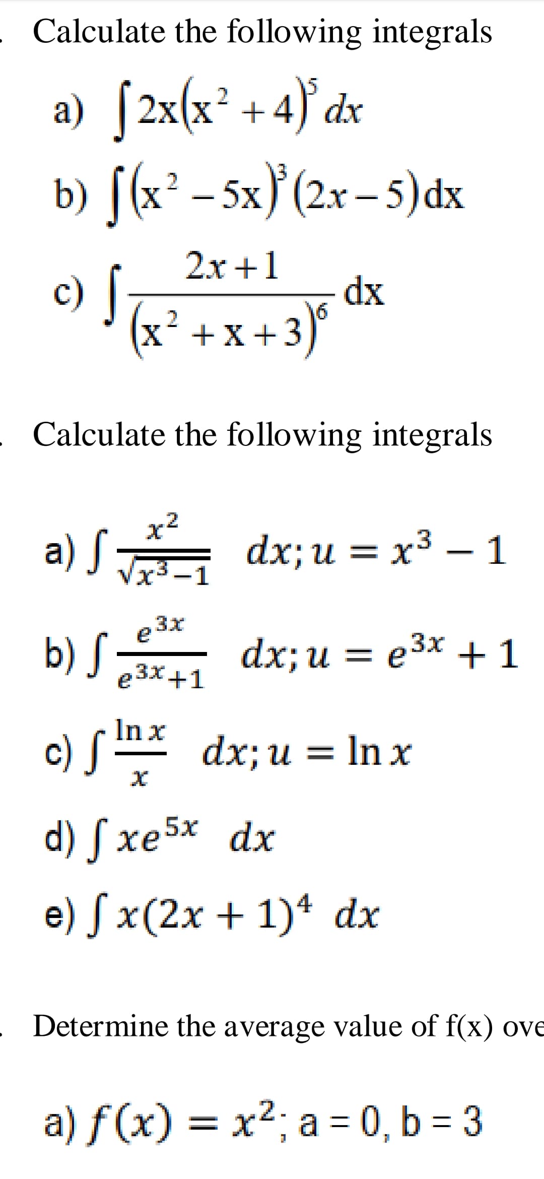 Calculate the following integrals
a) [2x(x² + 4}° dx
b) [(x² – 5x} (2x – 5)dx
2.x +1
c) [
dx
x´ +
2
X¯+X
² +x+3)'
Calculate the following integrals
x2
a) S
dx;u = x³ – 1
Vx3 -1
e 3x
b) S dx; u = e3x + 1
e3x+1
In x
c) S * dx; u = In x
d) S xe5x dx
e) S x(2x + 1)ª dx
Determine the average value of f(x) ove
a) f (x) = x²; a = 0, b = 3
2-
%D
