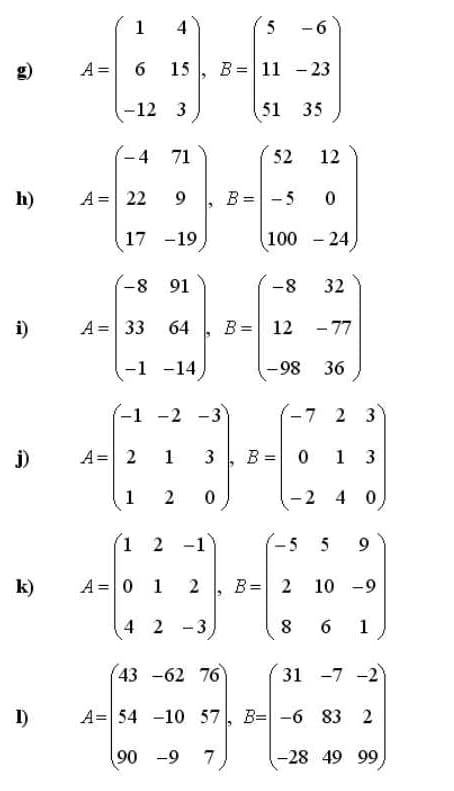 1
4
5
-6
A =
15
B =
11 - 23
-12 3
51 35
-4
71
52
12
h)
A = 22
9
B =-5
17 -19
100 - 24)
-8
32
i)
A = 33
64
B = 12 -77
-1 -14
-98
36
-1 -2 -3
-7 2 3
j)
A= 2
1
3
B = 0 1 3
1
-2 4 0
1 2 -1
.5
5
9
k)
A =0 1 2 , B= 2
10
-9
4 2 -3
6
1
43 -62 76
31 -7 -2
I)
A= 54 -10 57
B= -6 83 2
90 -9
7
-28 49 99
00
2.
