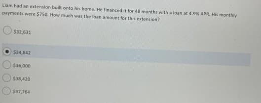 Liam had an extension built onto his home. He financed it for 48 months with a loan at 4.9% APR. His monthly
payments were $750. How much was the loan amount for this extension?
$32,631
$34,842
$36,000
$38,420
$37,764