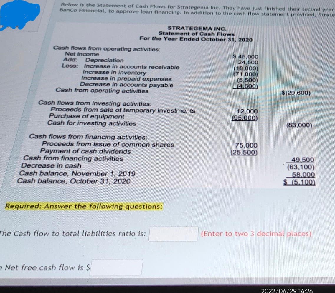 Below is the Statement of Cash Flows for Strategema Inc. They have just finished their second year
Banco Financial, to approve loan financing. In addition to the cash flow statement provided, Strate
Cash flows from operating activities:
Net income
Add: Depreciation
Less:
Increase in accounts receivable
Increase in inventory
Increase in prepaid expenses
Decrease in accounts payable
STRATEGEMA INC.
Statement of Cash Flows
For the Year Ended October 31, 2020
Cash from operating activities
Cash flows from investing activities:
Proceeds from sale of temporary investments
Purchase of equipment
Cash for investing activities
Cash flows from financing activities
Proceeds from issue of common shares
Payment of cash dividends
Cash from financing activities
Decrease in cash
Cash balance, November 1, 2019
Cash balance, October 31, 2020
Required: Answer the following questions:
The Cash flow to total liabilities ratio is:
e Net free cash flow is $
$ 45,000
24,500
(18,000)
(71.000)
(5.500)
(4.600)
12,000
(95,000)
75,000
(25,500)
$(29.600)
(83.000)
49,500
(63,100)
58.000
$ (5.100)
(Enter to two 3 decimal places)
2022/06/29 14:26