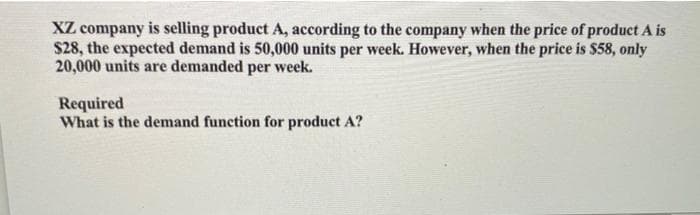 XZ company is selling product A, according to the company when the price of product A is
$28, the expected demand is 50,000 units per week. However, when the price is $58, only
20,000 units are demanded per week.
Required
What is the demand function for product A?