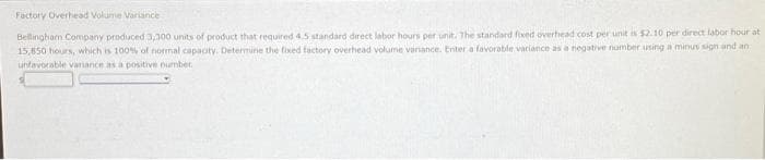 Factory Overhead Volume Variance
Bellingham Company produced 3,300 units of product that required 4.5 standard direct labor hours per unit. The standard fixed overhead cost per unit is $2.10 per direct labor hour at
15,850 hours, which is 100% of normal capacity. Determine the fixed factory overhead volume variance. Enter a favorable variance as a negative number using a minus sign and an
unfavorable variance as a positive number