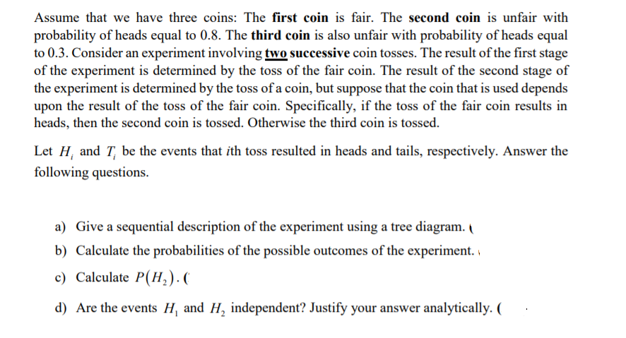 Assume that we have three coins: The first coin is fair. The second coin is unfair with
probability of heads equal to 0.8. The third coin is also unfair with probability of heads equal
to 0.3. Consider an experiment involving two successive coin tosses. The result of the first stage
of the experiment is determined by the toss of the fair coin. The result of the second stage of
the experiment is determined by the toss of a coin, but suppose that the coin that is used depends
upon the result of the toss of the fair coin. Specifically, if the toss of the fair coin results in
heads, then the second coin is tossed. Otherwise the third coin is tossed.
Let H, and T, be the events that ith toss resulted in heads and tails, respectively. Answer the
following questions.
a) Give a sequential description of the experiment using a tree diagram. I
b) Calculate the probabilities of the possible outcomes of the experiment. i
c) Calculate P(H,).(
d) Are the events H, and H, independent? Justify your answer analytically. (
