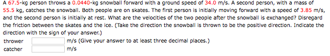 A 67.5-kg person throws a 0.0440-kg snowball forward with a ground speed of 34.0 m/s. A second person, with a mass of
55.5 kg, catches the snowball. Both people are on skates. The first person is initially moving forward with a speed of 3.85 m/s,
and the second person is initially at rest. What are the velocities of the two people after the snowball is exchanged? Disregard
the friction between the skates and the ice. (Take the direction the snowball is thrown to be the positive direction. Indicate the
direction with the sign of your answer.)
m/s (Give your answer to at least three decimal places.)
thrower
m/s
catcher
