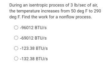 During an isentropic process of 3 lb/sec of air,
the temperature increases from 50 deg F to 290
deg F. Find the work for a nonflow process.
-96012 BTU/s
-69012 BTU/s
O -123.38 BTU/s
O -132.38 BTU/s
