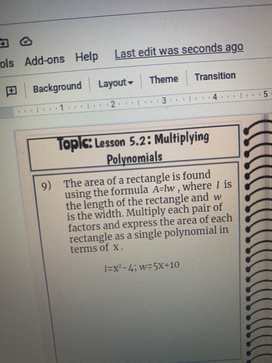 ols Add-ons Help
Last edit was seconds ago
Background
Layout-
Theme
Transition
Topic: Lesson 5.2: Multiplying
Polynomials
9) The area of a rectangle is found
using the formula A-lw, where I is
the length of the rectangle and w
is the width. Multiply each pair of
factors and express the area of each
rectangle as a single polynomial in
terms of x.
=x=4; w=5X-10
