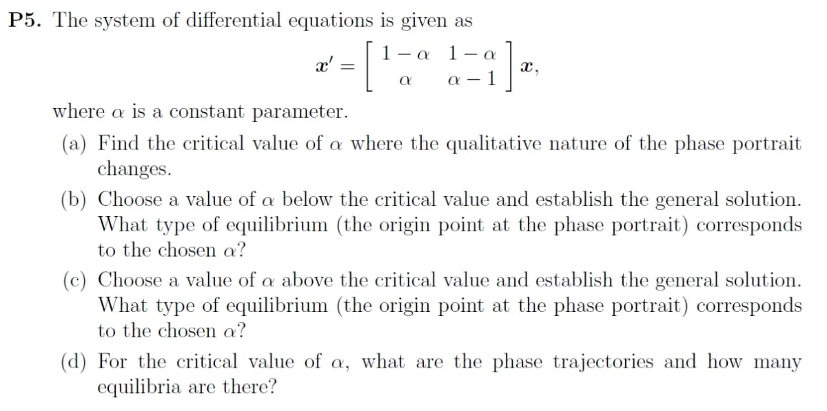 P5. The system of differential equations is given as
1 - α 1- α
[
a
x' =
α-
x,
where a is a constant parameter.
(a) Find the critical value of a where the qualitative nature of the phase portrait
changes.
(b) Choose a value of a below the critical value and establish the general solution.
What type of equilibrium (the origin point at the phase portrait) corresponds
to the chosen a?
(c) Choose a value of a above the critical value and establish the general solution.
What type of equilibrium (the origin point at the phase portrait) corresponds
to the chosen a?
(d) For the critical value of a, what are the phase trajectories and how many
equilibria are there?