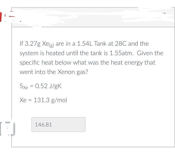 17
If 3.27g Xe(g) are in a 1.54L Tank at 28C and the
system is heated until the tank is 1.55atm. Given the
specific heat below what was the heat energy that
went into the Xenon gas?
Sxe = 0.52 J/gK
Xe = 131.3 g/mol
146.81