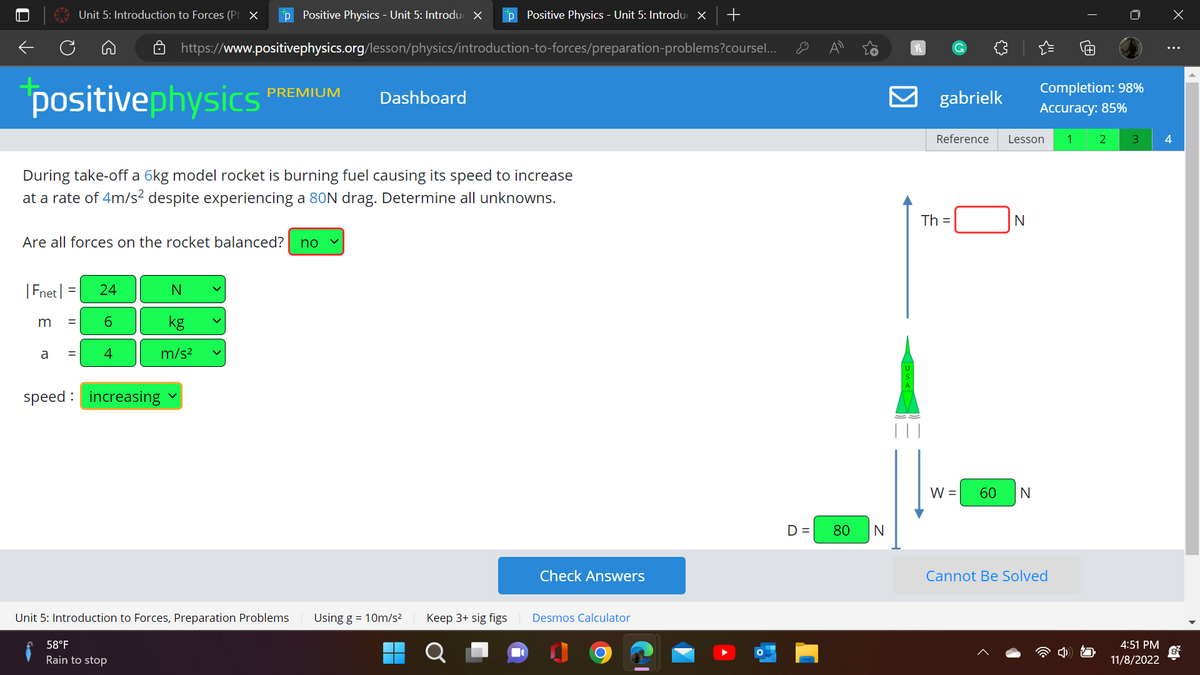 ←
positivephysics
During take-off a 6kg model rocket is burning fuel causing its speed to increase
at a rate of 4m/s² despite experiencing a 80N drag. Determine all unknowns.
Unit 5: Introduction to Forces (Pt X p Positive Physics - Unit 5: Introduc X P Positive Physics - Unit 5: Introduc X +
https://www.positivephysics.org/lesson/physics/introduction-to-forces/preparation-problems?coursel...
Are all forces on the rocket balanced? no ✓
|Fnet | = 24
6
m =
a
= 4
N
kg
m/s²
speed increasing
PREMIUM
58°F
Rain to stop
Unit 5: Introduction to Forces, Preparation Problems
Dashboard
Using g = 10m/s²
Keep 3+ sig figs
O
Check Answers
Desmos Calculator
D= 80 N
h
C
gabrielk
Th=
Reference Lesson 1 2
W =
N
60 N
T
Completion: 98%
Accuracy: 85%
Cannot Be Solved
3
4:51 PM
11/8/2022
X
⠀
4