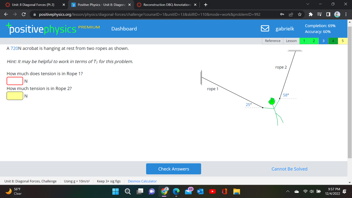 Unit: 8 Diagonal Forces (Pt 2) X p Positive Physics - Unit 8: Diagona X
positivephysics
✰ positivephysics.org/lesson/physics/diagonal-forces/challenge?courseID=1&unitID=13&skillID=110&mode=work&problemID=992
PREMIUM
A 720N acrobat is hanging at rest from two ropes as shown.
Unit 8: Diagonal Forces, Challenge
56°F
Clear
Hint: It may be helpful to work in terms of T₁ for this problem.
How much does tension is in Rope 1?
N
How much tension is in Rope 2?
N
Dashboard
Using g = 10m/s²
Reconstruction DBQ Annotations X +
Keep 3+ sig figs
Desmos Calculator
Check Answers
69
rope 1
25°
9
gabrielk
Reference Lesson
rope 2
58°
^^^^^^^^^L
Completion: 69%
Accuracy: 60%
1 2 3 4
Cannot Be Solved
9:57 PM
12/4/2022
5
: