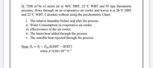 Q: 7200 m/hr of moist air at 40°C DBT, 22 °C WBT and 95 kpa barometric
pressure, flows through on an evaporative air cooler and leaves it at 28 °C DBT
and 22 °C WBT. Calculate without using the psychometric Chart:
i. The relative humidity before and after the process.
ii. Water Consumption in evaporative air cooler.
ii. effectiveness of the air cooler.
iv. The latent heat added through the process.
v. The sensible heat rejected through the process.
Note: P, = P, - PatA(DBT – WBT)
when A=6.66x10+ "C
