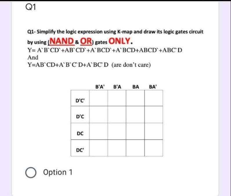 Q1
Q1- Simplify the logic expression using K-map and draw its logic gates circuit
by using (NAND & OR) gates ONLY.
Y= A B CD+AB CD+A BCD+A BCD+ABCD+ABC'D
And
Y=AB CD+AB C D+A BC D (are don't care)
B'A'
B'A
BA
BA'
D'C'
D'C
DC
DC'
O Option 1
