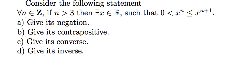 Consider the following statement
Vn E Z, if n> 3 then 3x E R, such that 0 < x" < x"n+1.
a) Give its negation.
b) Give its contrapositive.
c) Give its converse.
d) Give its inverse.
