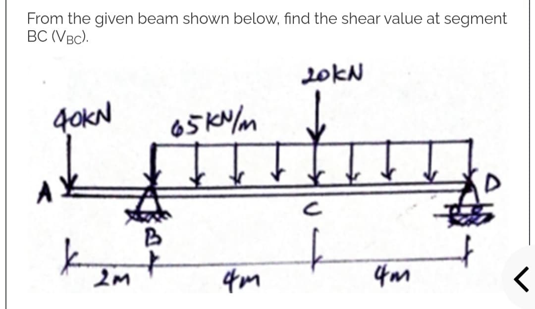 From the given beam shown below, find the shear value at segment
BC (VBC).
20kN
40KN
65kN/m
H
Ţ
A
k
2M
4m
4m