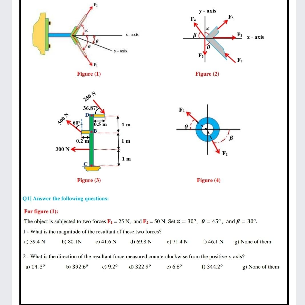 у- ахis
F4
F5
X- axis
BC
F1
х- ахis
y - axis
F1
F2
Figure (1)
Figure (2)
250 N
36.870
D
F2
60°
0.5 m
1 m
B
0.2 m
1 m
300 NE
F1
1 m
Figure (3)
Figure (4)
Q1] Answer the following questions:
For figure (1):
The object is subjected to two forces F1 = 25 N, and F2 = 50 N. Set x = 30°, 0 = 45°, and ß = 30°.
1- What is the magnitude of the resultant of these two forces?
a) 39.4 N
b) 80.1N
c) 41.6 N
d) 69.8 N
e) 71.4 N
f) 46.1 N
g) None of them
2 - What is the direction of the resultant force measured counterclockwise from the positive x-axis?
a) 14. 3°
b) 392.6°
c) 9.2°
d) 322.9°
e) 6.8°
f) 344.2°
g) None of them
500 N
