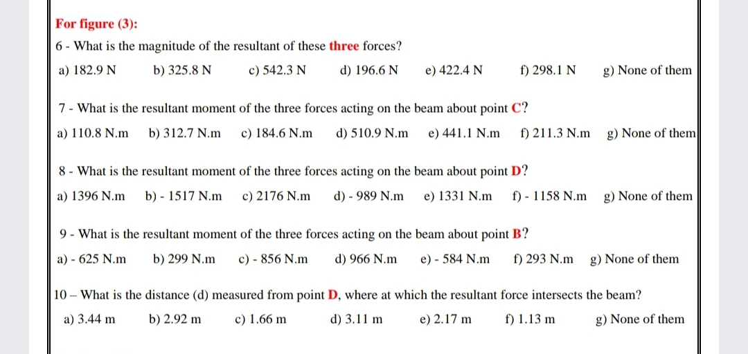 For figure (3):
6 - What is the magnitude of the resultant of these three forces?
a) 182.9 N
b) 325.8 N
c) 542.3 N
d) 196.6 N
e) 422.4 N
f) 298.1 N
g) None of them
7- What is the resultant moment of the three forces acting on the beam about point C?
a) 110.8 N.m
b) 312.7 N.m
c) 184.6 N.m
d) 510.9 N.m
e) 441.1 N.m
f) 211.3 N.m
g) None of them
8 - What is the resultant moment of the three forces acting on the beam about point D?
a) 1396 N.m
b) - 1517 N.m
c) 2176 N.m
d) - 989 N.m
e) 1331 N.m
f) - 1158 N.m
g) None of them
9 - What is the resultant moment of the three forces acting on the beam about point B?
a) - 625 N.m
b) 299 N.m
c) - 856 N.m
d) 966 N.m
e) - 584 N.m
f) 293 N.m
g) None of them
10 – What is the distance (d) measured from point D, where at which the resultant force intersects the beam?
a) 3.44 m
b) 2.92 m
c) 1.66 m
d) 3.11 m
e) 2.17 m
f) 1.13 m
g) None of them
