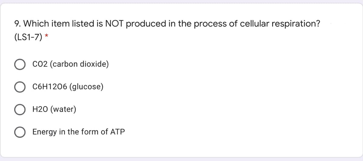 9. Which item listed is NOT produced in the process of cellular respiration?
(LS1-7) *
Co2 (carbon dioxide)
C6H1206 (glucose)
H20 (water)
Energy in the form of ATP
