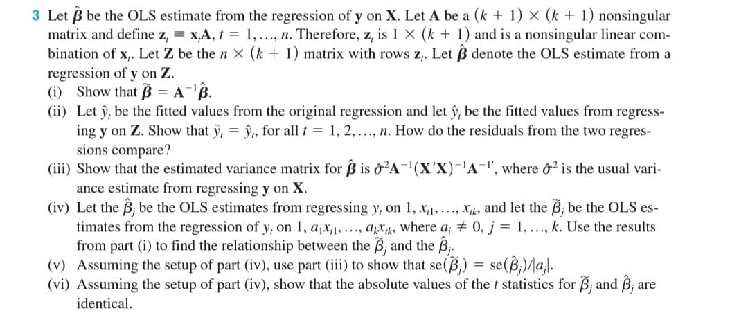 3 Let B be the OLS estimate from the regression of y on X. Let A be a (k + 1) × (k + 1) nonsingular
matrix and define z, = x,A, t = 1, ..., n. Therefore, z, is 1 × (k + 1) and is a nonsingular linear com-
bination of x,. Let Z be then x (k + 1) matrix with rows z,. Let B denote the OLS estimate from a
regression of y on Z.
(i) Show that B = A-'B.
(ii) Let ŷ, be the fitted values from the original regression and let ŷ, be the fitted values from regress-
ing y on Z. Show that y,
sions compare?
(iii) Show that the estimated variance matrix for ß is ô'A-(X'X)-'A-", where &² is the usual vari-
ance estimate from regressing y on X.
(iv) Let the B; be the OLS estimates from regressing y, on 1, x,1, ..., Xk, and let the B; be the OLS es-
timates from the regression of y, on 1, a,x,1,..., ax, where a; + 0, j = 1, ..., k. Use the results
from part (i) to find the relationship between the B; and the B;.
(v)
î, for all t = 1, 2, .., n. How do the residuals from the two regres-
= se(B,)/la,l.
Assuming the setup of part (iv), use part (iii) to show that se(B;)
(vi) Assuming the setup of part (iv), show that the absolute values of the t statistics for B; and B; are
identical.
