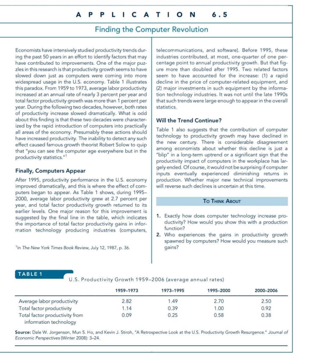 A P PLI CATIO N
6.5
Finding the Computer Revolution
Economists have intensively studied productivity trends dur-
ing the past 50 years in an effort to identify factors that may
have contributed to improvements. One of the major puz-
zles in this research is that productivity growth seems to have
slowed down just as computers were coming into more
widespread usage in the U.S. economy. Table 1 illustrates
this paradox. From 1959 to 1973, average labor productivity
increased at an annual rate of nearly 3 percent per year and
total factor productivity growth was more than 1 percent per
year. During the following two decades, however, both rates
of productivity increase slowed dramatically. What is odd
about this finding is that these two decades were character-
ized by the rapid introduction of computers into practically
all areas of the economy. Presumably these actions should
have increased product
effect caused famous growth theorist Robert Solow to quip
that "you can see the computer age everywhere but in the
productivity statistics."
telecommunications, and software). Before 1995, these
industries contributed, at most, one-quarter of one per-
centage point to annual productivity growth. But that fig-
ure more than doubled after 1995. Two related factors
seem to have accounted for the increase: (1) a rapid
decline in the price of computer-related equipment, and
(2) major investments in such equipment by the informa-
tion technology industries. It was not until the late 1990s
that such trends were large enough to appear in the overall
statistics.
Will the Trend Continue?
Table 1 also suggests that the contribution of computer
technology to productivity growth may have declined in
the new century. There is considerable disagreement
among economists about whether this decline is just a
"blip" in a long-term uptrend or a significant sign that the
productivity impact of computers in the workplace has lar-
gely ended. Of course, it would not be surprising if computer
inputs eventually experienced diminishing returns in
production. Whether major new technical improvements
will reverse such declines is uncertain at this time.
The inability to detect
such
Finally, Computers Appear
After 1995, productivity performance in the U.S. economy
improved dramatically, and this is where the effect of com-
puters began to appear. As Table 1 shows, during 1995–
2000, average labor productivity grew at 2.7 percent per
year, and total factor productivity growth returned to its
earlier levels. One major reason for this improvement is
suggested by the final line in the table, which indicates
the importance of total factor productivity gains in infor-
mation technology producing industries (computers,
Το THNKAβουT
1. Exactly how does computer technology increase pro-
ductivity? How would you show this with a production
function?
2. Who experiences the gains in productivity growth
spawned by computers? How would you measure such
gains?
'In The New York Times Book Review, July 12, 1987, p. 36.
TABLE 1
U.S. Productivity Growth 1959–2006 (average annual rates)
1959–1973
1973-1995
1995–2000
2000-2006
Average labor productivity
Total factor productivity
Total factor productivity from
information technology
2.82
1.49
2.70
2.50
1.14
0.39
1.00
0.92
0.09
0.25
0.58
0.38
Source: Dale W. Jorgenson, Mun S. Ho, and Kevin J. Stiroh, "A Retrospective Look at the U.S. Productivity Growth Resurgence." Journal of
Economic Perspectives (Winter 2008): 3–24.
