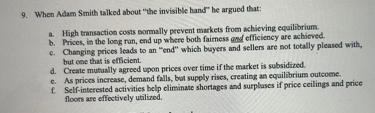 9. When Adam Smith talked about "the invisible hand" he argued that:
a. High transaction costs normally prevent markets from achieving equilibrium.
b. Prices, in the long run, end up where both fairness and efficiency are achieved.
c. Changing prices leads to an "end" which buyers and sellers are not totally pleased with,
but one that is efficient.
d. Create mutually agreed upon prices over time if the market is subsidized.
e. As prices increase, demand falls, but supply rises, creating an equilibrium outcome.
f. Self-interested activities help eliminate shortages and surpluses if price ceilings and price
floors are effectively utilized.