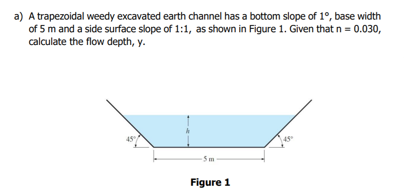 a) A trapezoidal weedy excavated earth channel has a bottom slope of 1°, base width
of 5 m and a side surface slope of 1:1, as shown in Figure 1. Given that n = 0.030,
calculate the flow depth, y.
45°
45°
- 5 m
Figure 1
