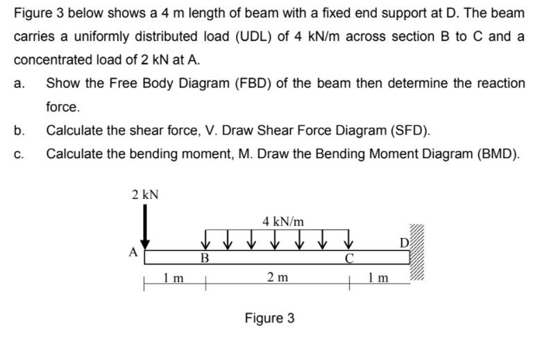 Figure 3 below shows a 4 m length of beam with a fixed end support at D. The beam
carries a uniformly distributed load (UDL) of 4 kN/m across section B to C and a
concentrated load of 2 kN at A.
а.
Show the Free Body Diagram (FBD) of the beam then determine the reaction
force.
b.
Calculate the shear force, V. Draw Shear Force Diagram (SFD).
C.
Calculate the bending moment, M. Draw the Bending Moment Diagram (BMD).
2 kN
4 kN/m
A
B
1 m
2 m
1 m
Figure 3
