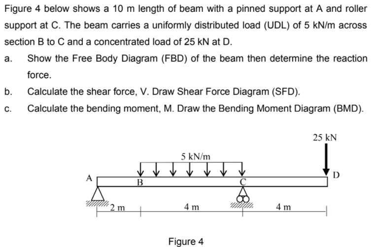 Figure 4 below shows a 10 m length of beam with a pinned support at A and roller
support at C. The beam carries a uniformly distributed load (UDL) of 5 kN/m across
section B to C and a concentrated load of 25 kN at D.
а.
Show the Free Body Diagram (FBD) of the beam then determine the reaction
force.
b.
Calculate the shear force, V. Draw Shear Force Diagram (SFD).
С.
Calculate the bending moment, M. Draw the Bending Moment Diagram (BMD).
25 kN
5 kN/m
D
A
´ 2 m
4 m
4 m
Figure 4
