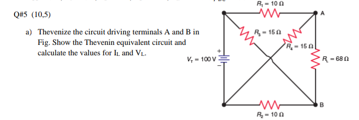 R, = 10 0
Q#5 (10,5)
a) Thevenize the circuit driving terminals A and B in
Fig. Show the Thevenin equivalent circuit and
R = 150
R = 15 0|
calculate the values for IL and VL.
V, = 100 V:
R = 68 0
R = 10 0
