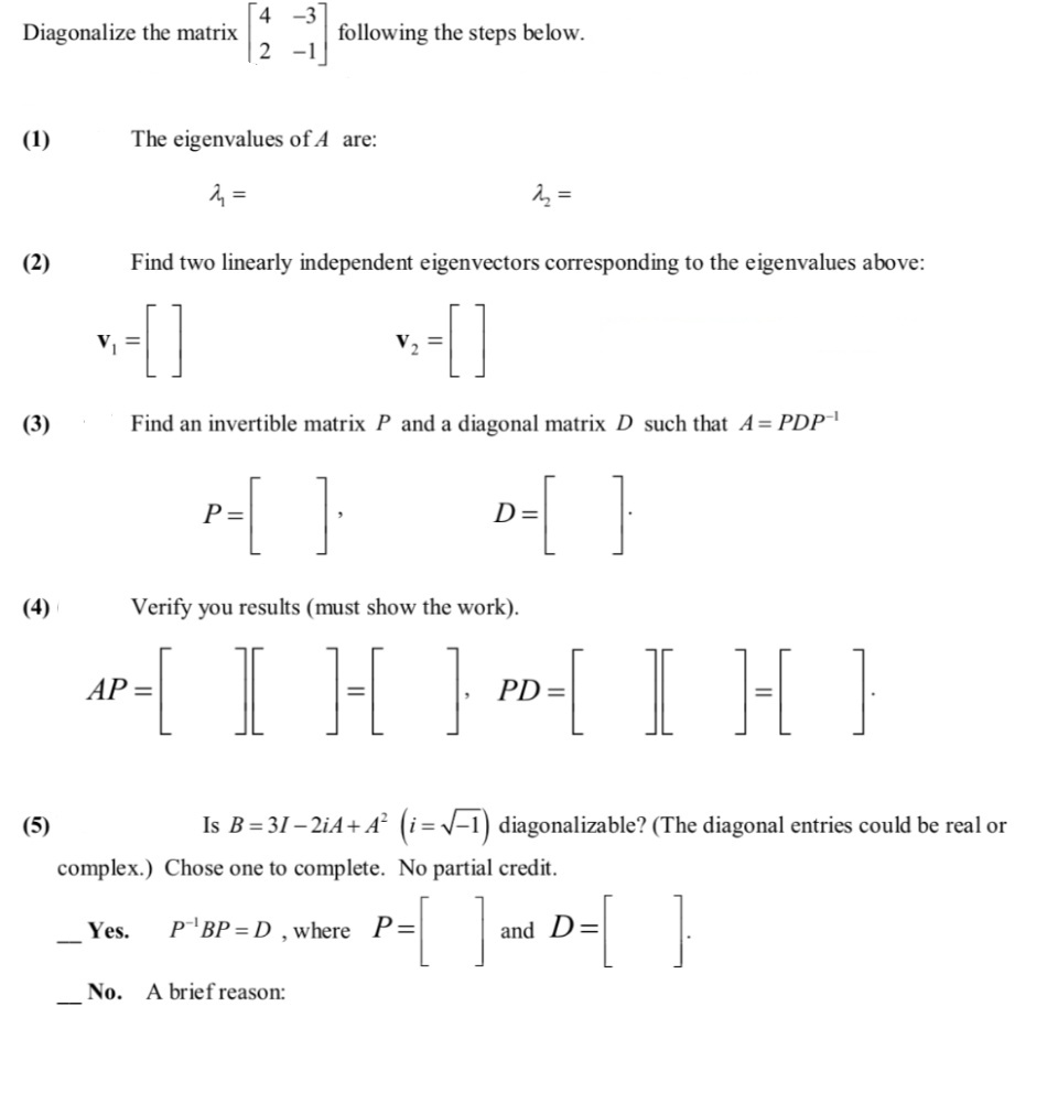 4 -3
Diagonalize the matrix
following the steps below.
2 -1
(1)
The eigenvalues of A are:
1 =
(2)
Find two linearly independent eigenvectors corresponding to the eigenvalues above:
(3)
Find an invertible matrix P and a diagonal matrix D such that A= PDP
{ }
P=
D=
(4)
Verify you results (must show the work).
ar-[ I H } »-[ I H]
AP =
PD
(5)
Is B= 31 – 2iA+ A² (i=v-1) diagonalizable? (The diagonal entries could be real or
complex.) Chose one to complete. No partial credit.
Yes.
P BP = D , where P=
and D=
No.
A brief reason:
