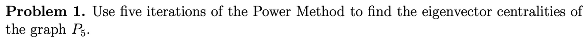 Problem 1. Use five iterations of the Power Method to find the eigenvector centralities of
the graph P3.
