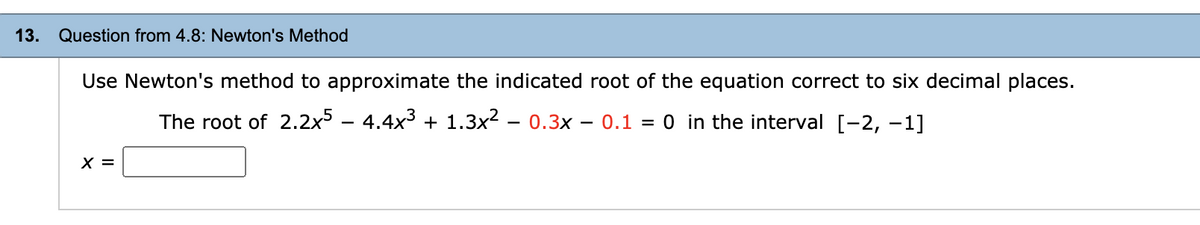 13.
Question from 4.8: Newton's Method
Use Newton's method to approximate the indicated root of the equation correct to six decimal places.
The root of 2.2x5 – 4.4x3 + 1.3x? – 0.3x
- 0.1 = 0 in the interval [-2, –1]
-
X =
