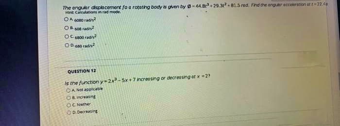 The anguar dispacement foa rotating body is given by Ø44.Br+29.3+ B1.5 rad, Find the anguar ecceleretion at t22.4s
Hint Calculations in rad mode.
OA 6080 rad/s
OB. 608 rad/s
OC s800 rad/s?
O D. 6no radis
QUESTION 12
Is the function y-2x- 5x+ 7 increasing or decreasing at x =2?
OA Not applicable
OB Increasing
OC Niether
O D.Decreasing
