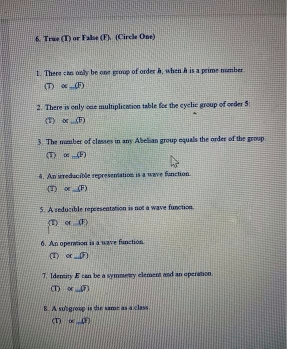 6. True (T) or False (F). (Circle One)
1. There can only be one group of order h, when h is a prime number
(T) or (F)
2. There is only one multiplication table for the cyclic group of order 5:
(T) or (F)
3. The number of classes in any Abelian group equals the order of the group.
(T) or (F)
4. An irreducible representation is a wave function.
(T) or (F)
5. A reducible representation is not a wave function.
(T) or(F)
6. An operation is a wave function.
(T) or(F)
7. Identity E can be a symmetry element and an operation.
(T) or (F)
8. A subgroup is the same as a class.
(T) or(F)
