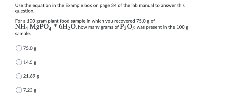 Use the equation in the Example box on page 34 of the lab manual to answer this
question.
For a 100 gram plant food sample in which you recovered 75.0 g of
NH4 MGPO4 * 6H2O, how many grams of P2O5 was present in the 100 g
sample.
| 75.0 g
O 14.5 g
O 21.69 g
7.23 g
