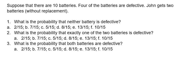 Suppose that there are 10 batteries. Four of the batteries are defective. John gets two
batteries (without replacement).
1. What is the probability that neither battery is defective?
a. 2/15; b. 7/15; c. 5/15; d. 8/15; e. 13/15; f. 10/15
2. What is the probability that exactly one of the two batteries is defective?
a. 2/15; b. 7/15; c. 5/15; d. 8/15; e. 13/15; f. 10/15
3. What is the probability that both batteries are defective?
a. 2/15; b. 7/15; c. 5/15; d. 8/15; e. 13/15; f. 10/15
