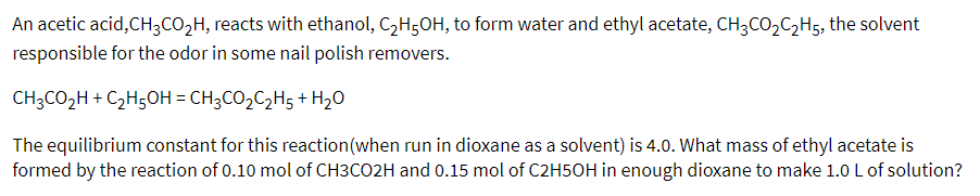 An acetic acid,CH3CO2H, reacts with ethanol, C,H5OH, to form water and ethyl acetate, CH3CO2C2H5, the solvent
responsible for the odor in some nail polish removers.
CH;CO2H + C2H5OH = CH3CO2C2H5 + H2O
The equilibrium constant for this reaction(when run in dioxane as a solvent) is 4.0. What mass of ethyl acetate is
formed by the reaction of 0.10 mol of CH3CO2H and 0.15 mol of C2H5OH in enough dioxane to make 1.0 L of solution?
