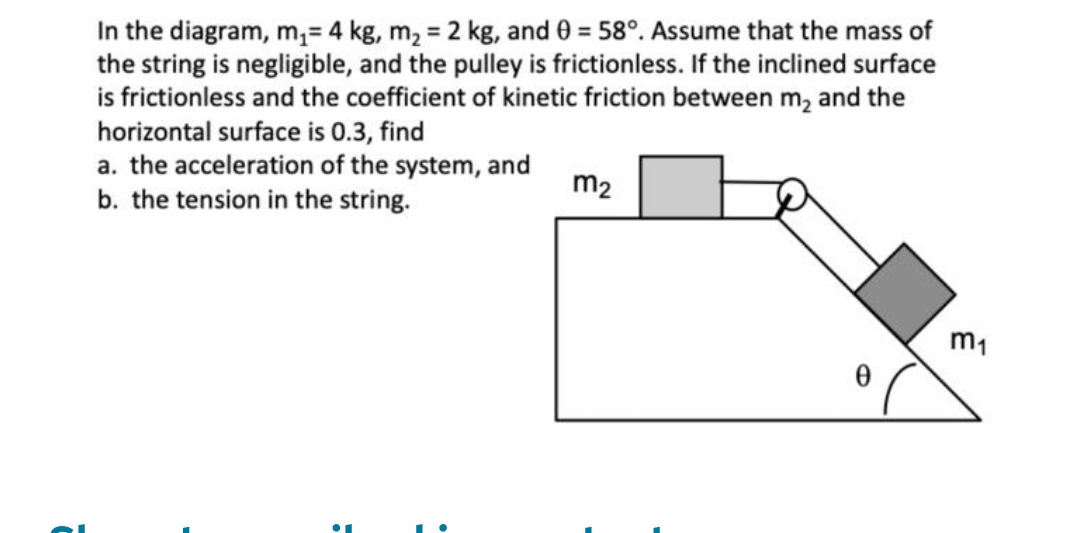 In the diagram, m,= 4 kg, m, = 2 kg, and 0 = 58°. Assume that the mass of
the string is negligible, and the pulley is frictionless. If the inclined surface
is frictionless and the coefficient of kinetic friction between m, and the
horizontal surface is 0.3, find
a. the acceleration of the system, and
b. the tension in the string.
m2
m1
