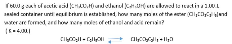 If 60.0 g each of acetic acid (CH3CO2H) and ethanol (C,H5OH) are allowed to react in a 1.00-L
sealed container until equilibrium is established, how many moles of the ester (CH3CO2C2H5)and
water are formed, and how many moles of ethanol and acid remain?
(K = 4.00.)
CH3CO2H + C2H5OH
CH;CO2C2H5 + H2O
