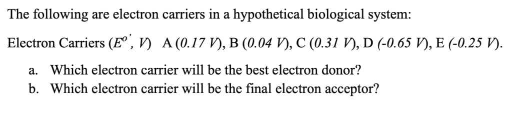 The following are electron carriers in a hypothetical biological system:
Electron Carriers (E° , V) A (0.17 V), B (0.04 V), C (0.31 V), D (-0.65 V), E (-0.25 V).
a. Which electron carrier will be the best electron donor?
b. Which electron carrier will be the final electron acceptor?
