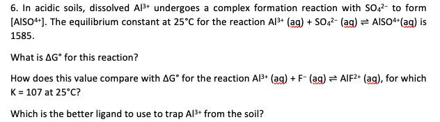 6. In acidic soils, dissolved Al3+ undergoes a complex formation reaction with SO22- to form
[AISO*). The equilibrium constant at 25°C for the reaction Al3+ (ag) + SO42- (ag) = AISO**(ag) is
1585.
What is AG° for this reaction?
How does this value compare with AG° for the reaction Al3+ (ag) + F- (ag) AIF2* (ag), for which
K = 107 at 25°C?
Which is the better ligand to use to trap Al3+ from the soil?
