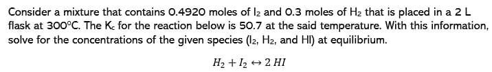 Consider a mixture that contains 0.4920 moles of l2 and 0.3 moles of H2 that is placed in a 2 L
flask at 300°C. The K, for the reaction below is 50.7 at the said temperature. With this information,
solve for the concentrations of the given species (12, H2, and HI) at equilibrium.
H2 + 12 + 2 HI
